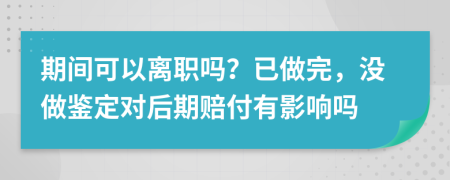 期间可以离职吗？已做完，没做鉴定对后期赔付有影响吗