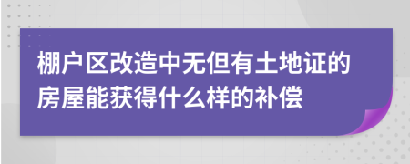 棚户区改造中无但有土地证的房屋能获得什么样的补偿