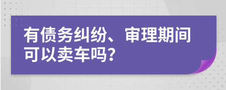 有债务纠纷、审理期间可以卖车吗？