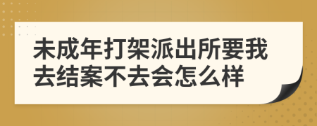 未成年打架派出所要我去结案不去会怎么样