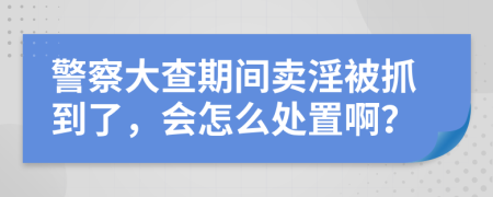 警察大查期间卖淫被抓到了，会怎么处置啊？