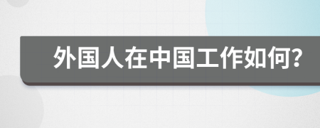 外国人在中国工作如何？