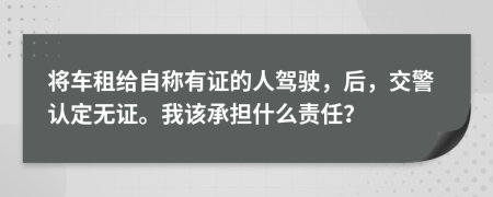 将车租给自称有证的人驾驶，后，交警认定无证。我该承担什么责任？