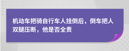 机动车把骑自行车人挂倒后，倒车把人双腿压断，他是否全责