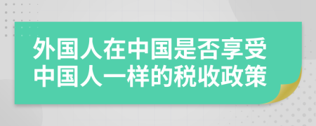 外国人在中国是否享受中国人一样的税收政策