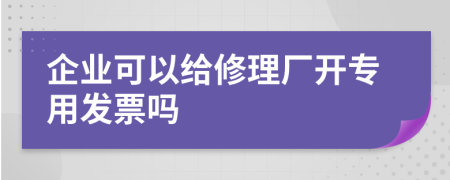 企业可以给修理厂开专用发票吗