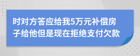 时对方答应给我5万元补偿房子给他但是现在拒绝支付欠款