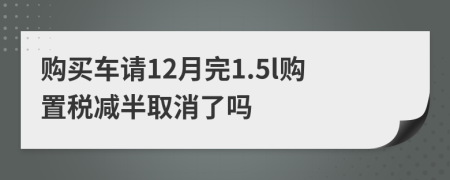 购买车请12月完1.5l购置税减半取消了吗
