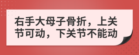 右手大母子骨折，上关节可动，下关节不能动