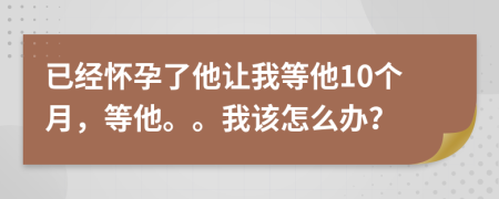 已经怀孕了他让我等他10个月，等他。。我该怎么办？