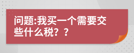 问题:我买一个需要交些什么税？？