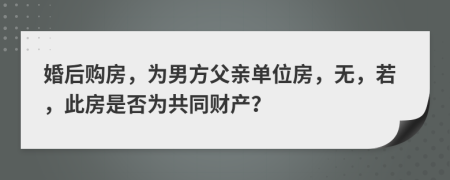 婚后购房，为男方父亲单位房，无，若，此房是否为共同财产？