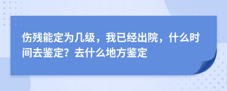 伤残能定为几级，我已经出院，什么时间去鉴定？去什么地方鉴定