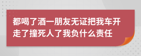 都喝了酒一朋友无证把我车开走了撞死人了我负什么责任