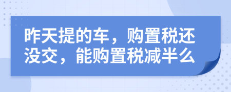 昨天提的车，购置税还没交，能购置税减半么