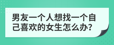 男友一个人想找一个自己喜欢的女生怎么办？