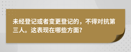 未经登记或者变更登记的，不得对抗第三人。这表现在哪些方面？