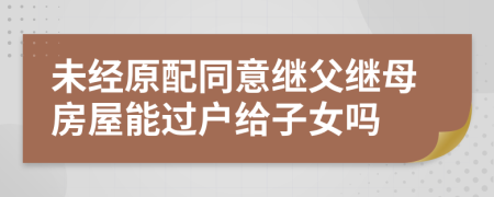 未经原配同意继父继母房屋能过户给子女吗