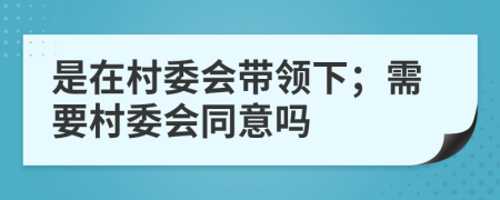 是在村委会带领下；需要村委会同意吗