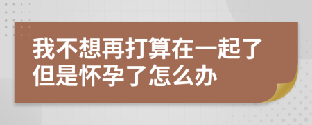 我不想再打算在一起了但是怀孕了怎么办