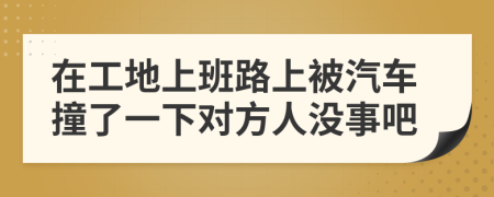 在工地上班路上被汽车撞了一下对方人没事吧