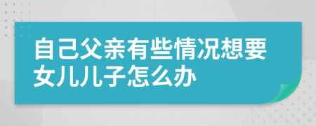 自己父亲有些情况想要女儿儿子怎么办