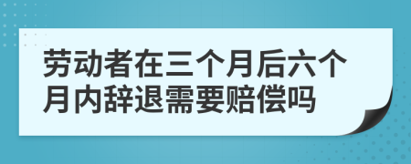 劳动者在三个月后六个月内辞退需要赔偿吗