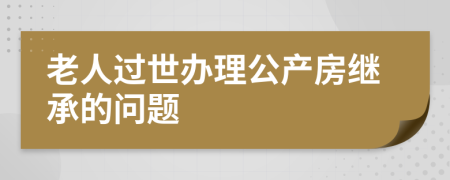 老人过世办理公产房继承的问题