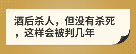 酒后杀人，但没有杀死，这样会被判几年