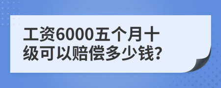 工资6000五个月十级可以赔偿多少钱？