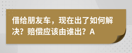 借给朋友车，现在出了如何解决？赔偿应该由谁出？A