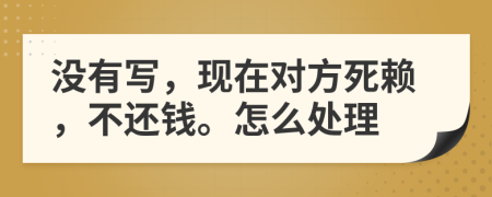 没有写，现在对方死赖，不还钱。怎么处理