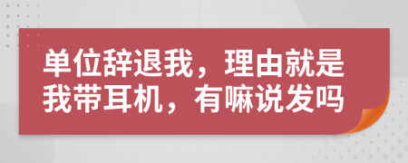单位辞退我，理由就是我带耳机，有嘛说发吗