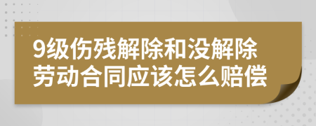 9级伤残解除和没解除劳动合同应该怎么赔偿