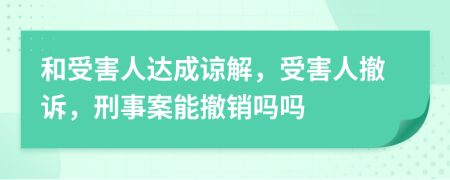 和受害人达成谅解，受害人撤诉，刑事案能撤销吗吗