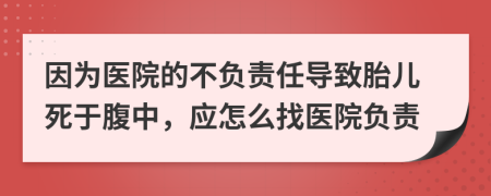 因为医院的不负责任导致胎儿死于腹中，应怎么找医院负责