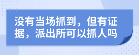 没有当场抓到，但有证据，派出所可以抓人吗