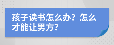 孩子读书怎么办？怎么才能让男方？