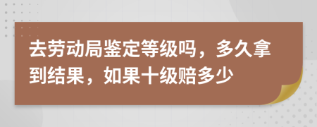 去劳动局鉴定等级吗，多久拿到结果，如果十级赔多少