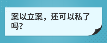 案以立案，还可以私了吗？