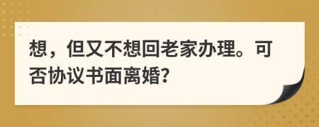 想，但又不想回老家办理。可否协议书面离婚？