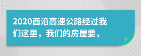 2020酉沿高速公路经过我们这里，我们的房屋要，