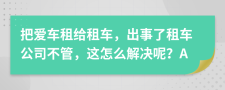 把爱车租给租车，出事了租车公司不管，这怎么解决呢？A