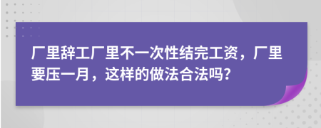 厂里辞工厂里不一次性结完工资，厂里要压一月，这样的做法合法吗？