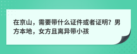 在京山，需要带什么证件或者证明？男方本地，女方且离异带小孩