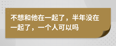 不想和他在一起了，半年没在一起了，一个人可以吗