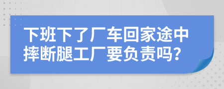 下班下了厂车回家途中摔断腿工厂要负责吗？