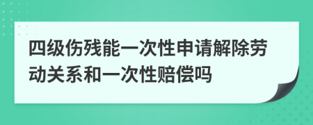 四级伤残能一次性申请解除劳动关系和一次性赔偿吗