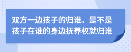 双方一边孩子的归谁。是不是孩子在谁的身边抚养权就归谁