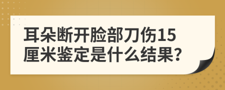 耳朵断开脸部刀伤15厘米鉴定是什么结果？